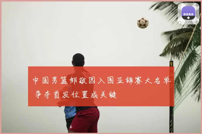 中国男篮邹敬园入围亚锦赛大名单 争夺首发位置成关键