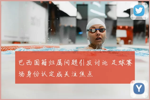 巴西国籍归属问题引发讨论 足球赛场身份认定成关注焦点
