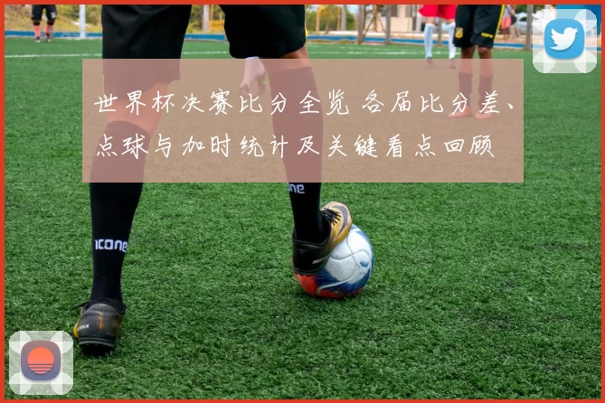世界杯决赛比分全览 各届比分差、点球与加时统计及关键看点回顾