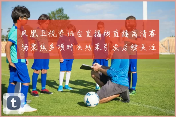 凤凰卫视资讯台直播线直播高清赛场聚焦多项对决结果引发后续关注