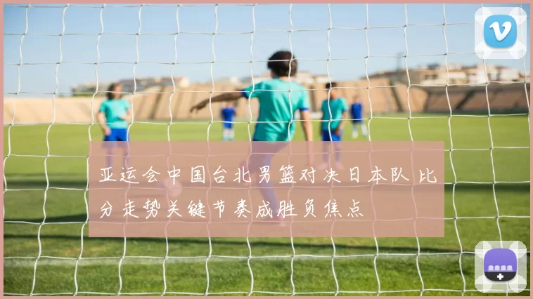 亚运会中国台北男篮对决日本队 比分走势关键节奏成胜负焦点