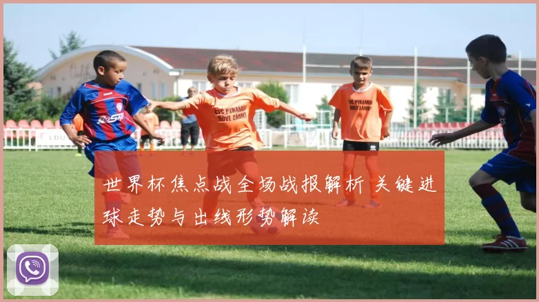 世界杯焦点战全场战报解析 关键进球走势与出线形势解读