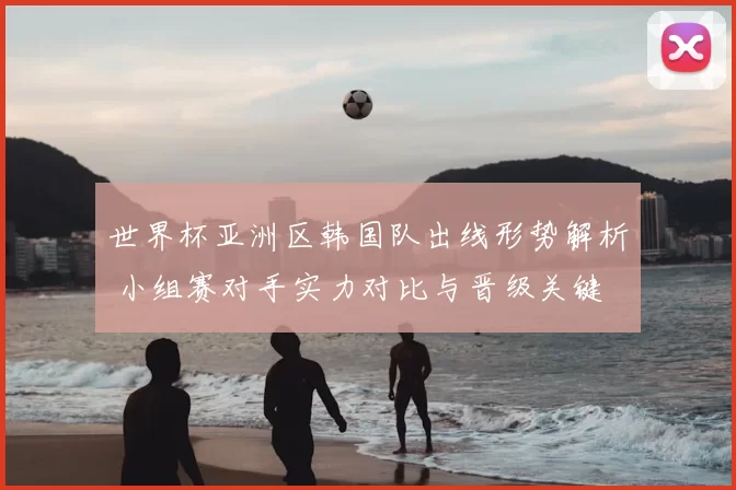 世界杯亚洲区韩国队出线形势解析 小组赛对手实力对比与晋级关键