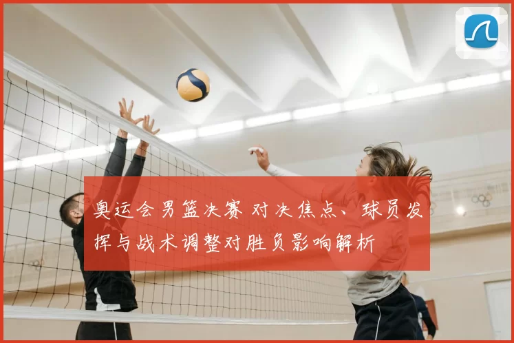 奥运会男篮决赛 对决焦点、球员发挥与战术调整对胜负影响解析