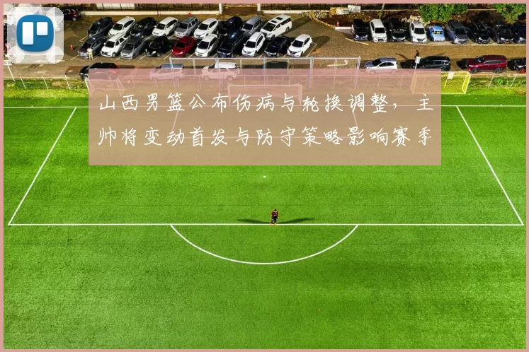 山西男篮公布伤病与轮换调整,主帅将变动首发与防守策略影响赛季前景