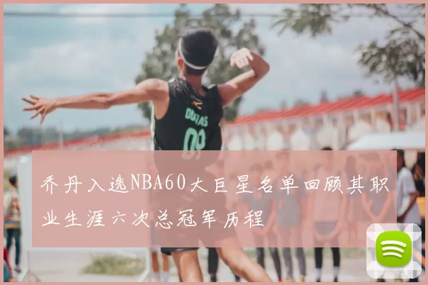乔丹入选NBA60大巨星名单回顾其职业生涯六次总冠军历程