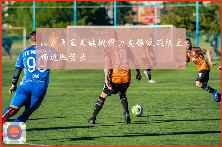 山东男篮关键战役力克强敌延续主场连胜势头