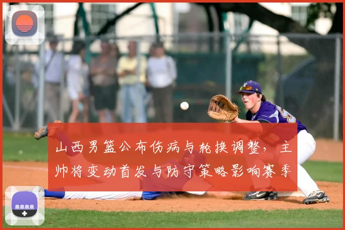山西男篮公布伤病与轮换调整,主帅将变动首发与防守策略影响赛季前景