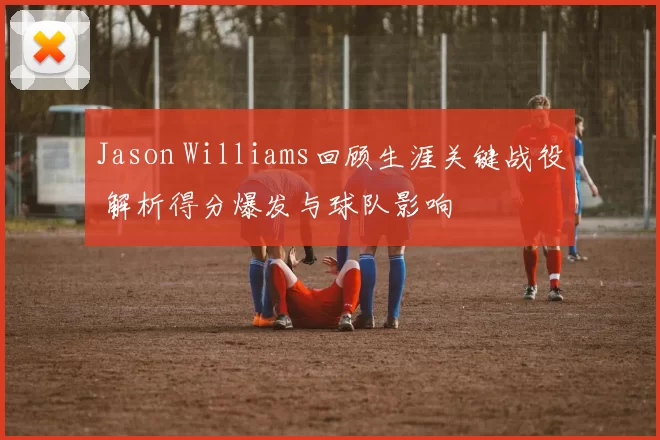 Jason Williams回顾生涯关键战役 解析得分爆发与球队影响