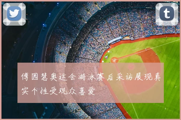 傅园慧奥运会游泳赛后采访展现真实个性受观众喜爱