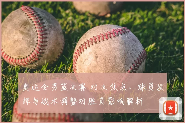 奥运会男篮决赛 对决焦点、球员发挥与战术调整对胜负影响解析