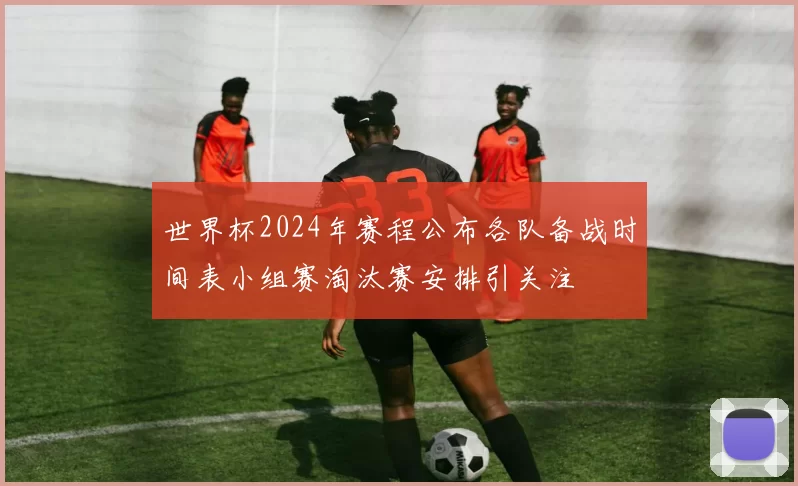 世界杯2024年赛程公布各队备战时间表小组赛淘汰赛安排引关注