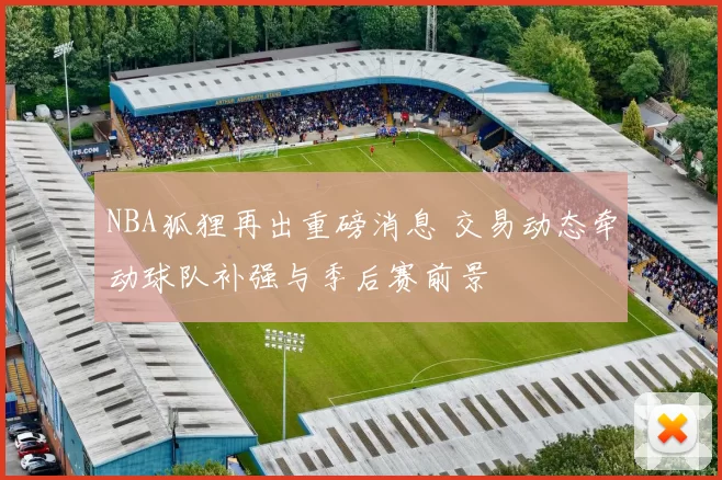 NBA狐狸再出重磅消息 交易动态牵动球队补强与季后赛前景