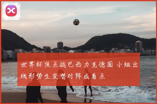 世界杯焦点战巴西力克德国 小组出线形势生变潜对阵成看点
