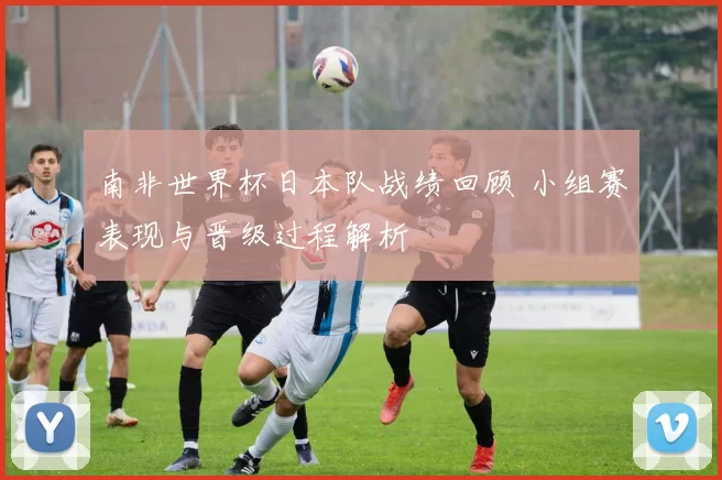 南非世界杯日本队战绩回顾 小组赛表现与晋级过程解析