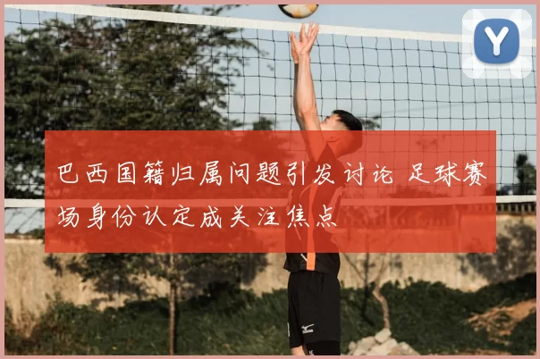 巴西国籍归属问题引发讨论 足球赛场身份认定成关注焦点