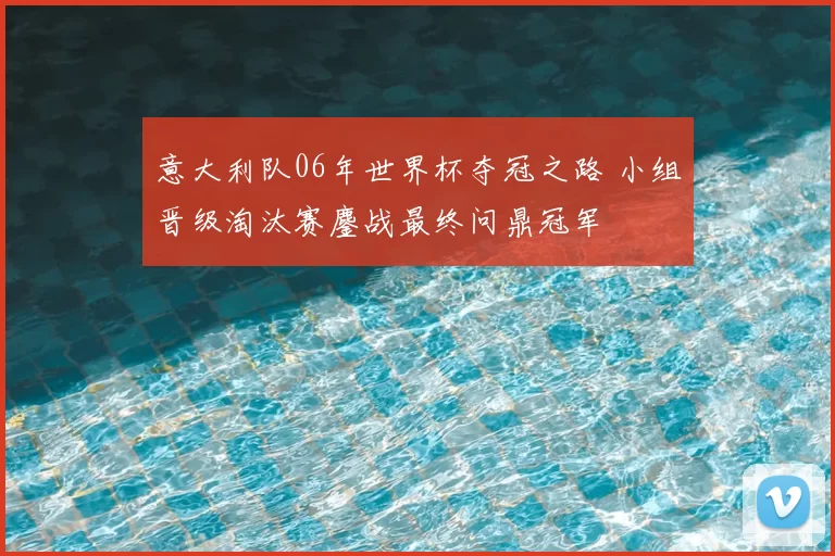 意大利队06年世界杯夺冠之路 小组晋级淘汰赛鏖战最终问鼎冠军
