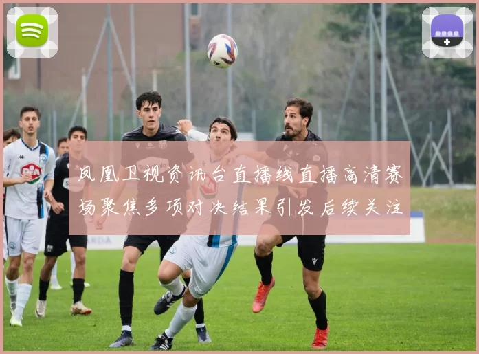 凤凰卫视资讯台直播线直播高清赛场聚焦多项对决结果引发后续关注