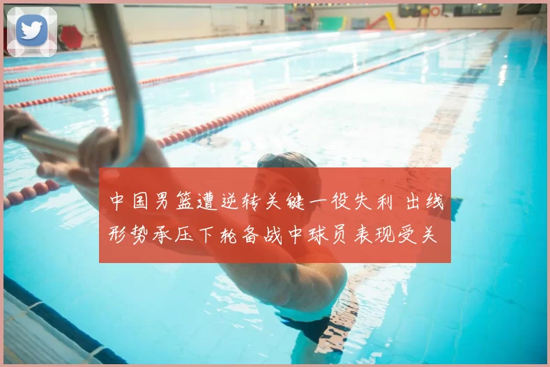 中国男篮遭逆转关键一役失利 出线形势承压下轮备战中球员表现受关注