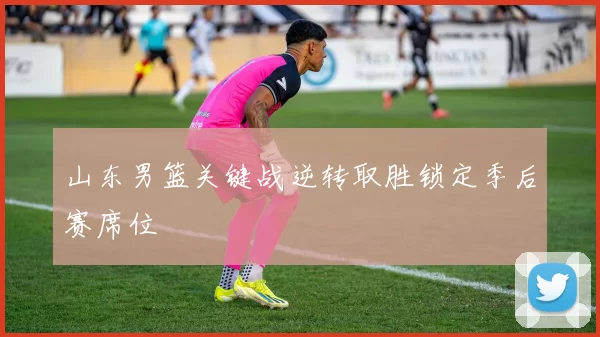 山东男篮关键战逆转取胜锁定季后赛席位