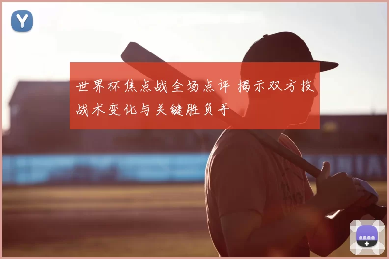 世界杯焦点战全场点评 揭示双方技战术变化与关键胜负手