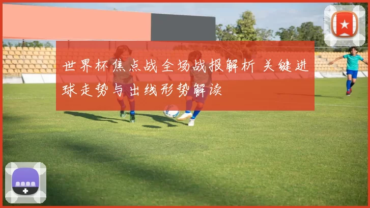 世界杯焦点战全场战报解析 关键进球走势与出线形势解读