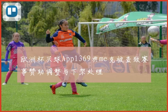 欧洲杯买球App1369典me克被查致赛事赞助调整与下架处理