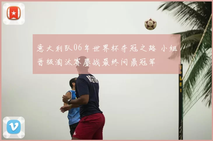 意大利队06年世界杯夺冠之路 小组晋级淘汰赛鏖战最终问鼎冠军
