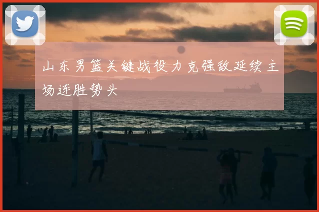 山东男篮关键战役力克强敌延续主场连胜势头
