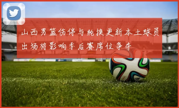 山西男篮伤停与轮换更新本土球员出场将影响季后赛席位争夺