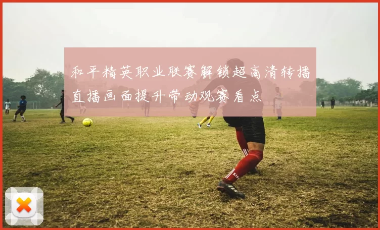 和平精英职业联赛解锁超高清转播直播画面提升带动观赛看点