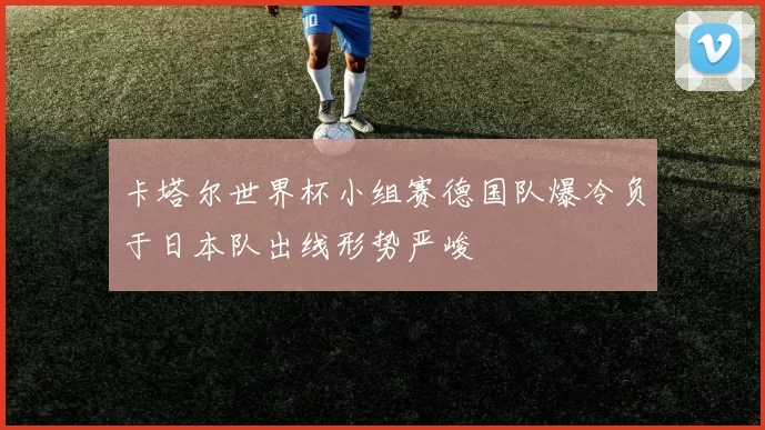 卡塔尔世界杯小组赛德国队爆冷负于日本队出线形势严峻