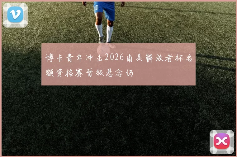 博卡青年冲击2026南美解放者杯名额资格赛晋级悬念仍