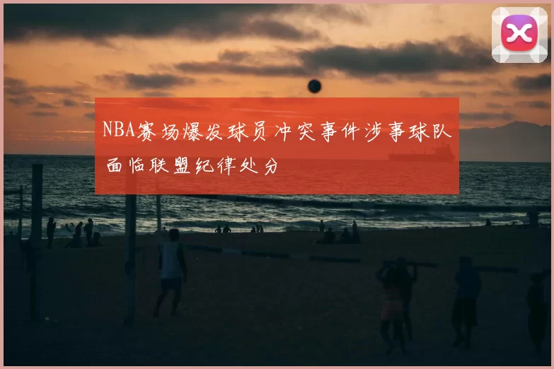 NBA赛场爆发球员冲突事件涉事球队面临联盟纪律处分