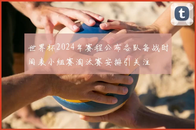 世界杯2024年赛程公布各队备战时间表小组赛淘汰赛安排引关注