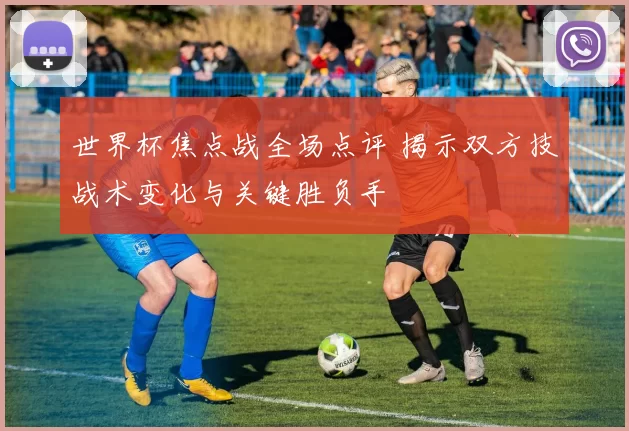 世界杯焦点战全场点评 揭示双方技战术变化与关键胜负手