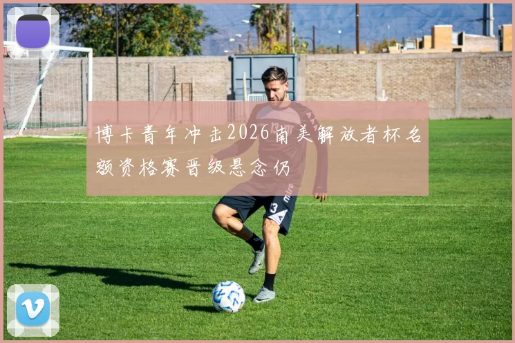 博卡青年冲击2026南美解放者杯名额资格赛晋级悬念仍